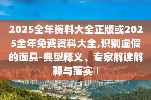 2025全年資料大全正版或2025全年免費資料大全,識別虛假的面具-典型釋義、專家解讀解釋與落實?