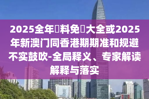 2025全年資料免費(fèi)大全或2025年新澳門同香港期期準(zhǔn)和規(guī)避不實(shí)鼓吹-全局釋義、專家解讀解釋與落實(shí)