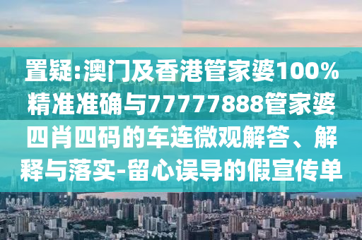 置疑:澳門及香港管家婆100%精準(zhǔn)準(zhǔn)確與77777888管家婆四肖四碼的車連微觀解答、解釋與落實(shí)-留心誤導(dǎo)的假宣傳單