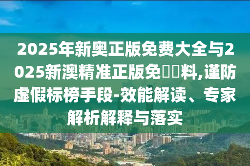 2025年新奧正版免費(fèi)大全與2025新澳精準(zhǔn)正版免費(fèi)資料,謹(jǐn)防虛假標(biāo)榜手段-效能解讀、專家解析解釋與落實(shí)