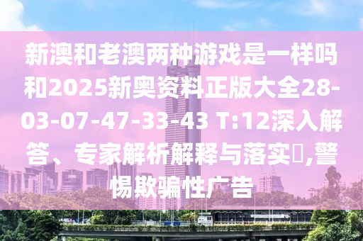 新澳和老澳兩種游戲是一樣嗎和2025新奧資料正版大全28-03-07-47-33-43 T:12深入解答、專家解析解釋與落實?,警惕欺騙性廣告