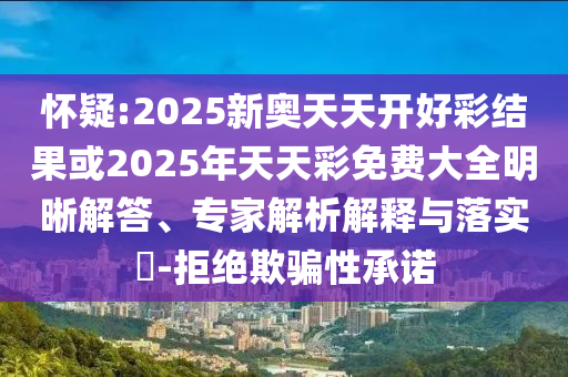 懷疑:2025新奧天天開好彩結(jié)果或2025年天天彩免費大全明晰解答、專家解析解釋與落實?-拒絕欺騙性承諾