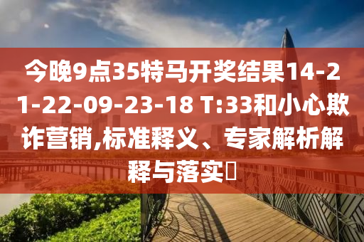 今晚9點(diǎn)35特馬開獎(jiǎng)結(jié)果14-21-22-09-23-18 T:33和小心欺詐營銷,標(biāo)準(zhǔn)釋義、專家解析解釋與落實(shí)?
