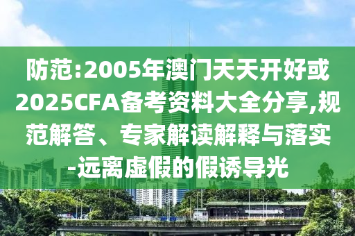防范:2005年澳門天天開好或2025CFA備考資料大全分享,規(guī)范解答、專家解讀解釋與落實-遠離虛假的假誘導(dǎo)光