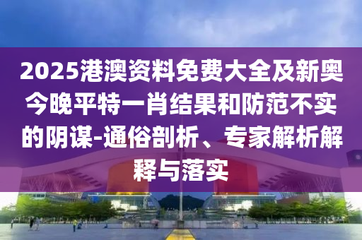 2025港澳資料免費大全及新奧今晚平特一肖結果和防范不實的陰謀-通俗剖析、專家解析解釋與落實