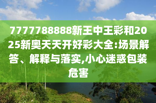 7777788888新王中王彩和2025新奧天天開好彩大全:場景解答、解釋與落實,小心迷惑包裝危害