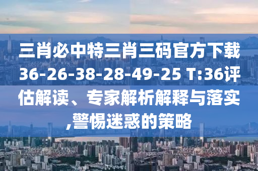 三肖必中特三肖三碼官方下載36-26-38-28-49-25 T:36評估解讀、專家解析解釋與落實(shí),警惕迷惑的策略