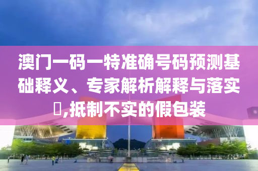 澳門一碼一特準確號碼預測基礎(chǔ)釋義、專家解析解釋與落實?,抵制不實的假包裝