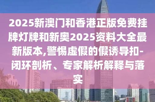 2025新澳門(mén)和香港正版免費(fèi)掛牌燈牌和新奧2025資料大全最新版本,警惕虛假的假誘導(dǎo)扣-閉環(huán)剖析、專(zhuān)家解析解釋與落實(shí)