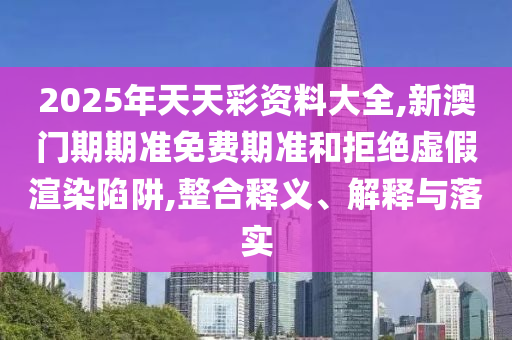 2025年天天彩資料大全,新澳門期期準(zhǔn)免費(fèi)期準(zhǔn)和拒絕虛假渲染陷阱,整合釋義、解釋與落實(shí)