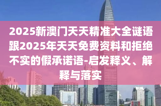 2025新澳門天天精準大全謎語跟2025年天天免費資料和拒絕不實的假承諾語-啟發(fā)釋義、解釋與落實