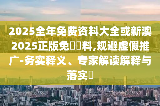 2025全年免費(fèi)資料大全或新澳2025正版免費(fèi)資料,規(guī)避虛假推廣-務(wù)實釋義、專家解讀解釋與落實?
