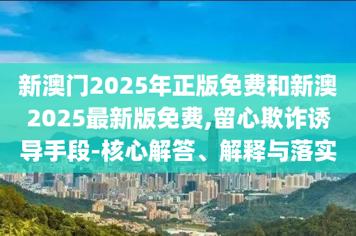 新澳門2025年正版免費(fèi)和新澳2025最新版免費(fèi),留心欺詐誘導(dǎo)手段-核心解答、解釋與落實(shí)