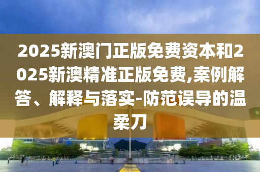 2025新澳門正版免費資本和2025新澳精準正版免費,案例解答、解釋與落實-防范誤導的溫柔刀