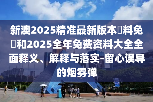 新澳2025精準最新版本資料免費和2025全年免費資料大全全面釋義、解釋與落實-留心誤導的煙霧彈