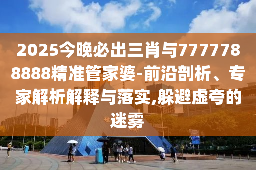 2025今晚必出三肖與7777788888精準管家婆-前沿剖析、專家解析解釋與落實,躲避虛夸的迷霧
