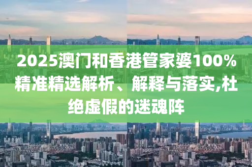 2025澳門(mén)和香港管家婆100%精準(zhǔn)精選解析、解釋與落實(shí),杜絕虛假的迷魂陣