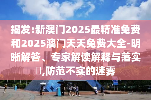 揭發(fā):新澳門(mén)2025最精準(zhǔn)免費(fèi)和2025澳門(mén)天天免費(fèi)大全-明晰解答、專(zhuān)家解讀解釋與落實(shí)?,防范不實(shí)的迷霧
