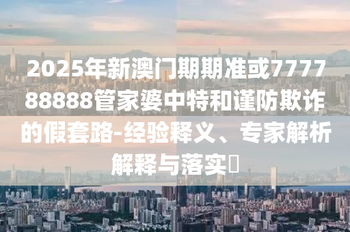 2025年新澳門期期準(zhǔn)或777788888管家婆中特和謹(jǐn)防欺詐的假套路-經(jīng)驗(yàn)釋義、專家解析解釋與落實(shí)?