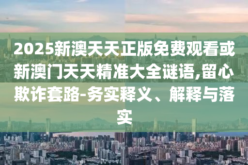 2025新澳天天正版免費(fèi)觀看或新澳門天天精準(zhǔn)大全謎語,留心欺詐套路-務(wù)實(shí)釋義、解釋與落實(shí)