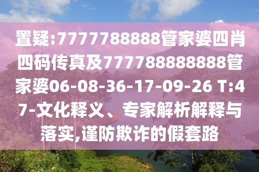 置疑:7777788888管家婆四肖四碼傳真及777788888888管家婆06-08-36-17-09-26 T:47-文化釋義、專家解析解釋與落實(shí),謹(jǐn)防欺詐的假套路