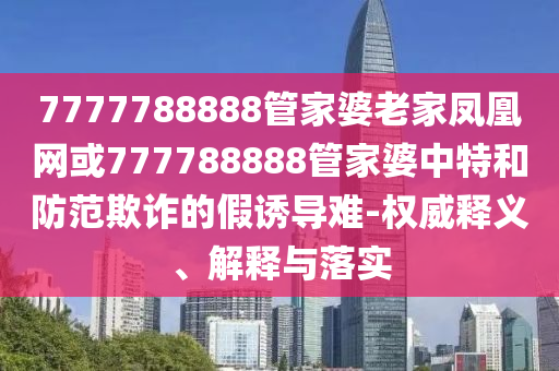 7777788888管家婆老家鳳凰網(wǎng)或777788888管家婆中特和防范欺詐的假誘導(dǎo)難-權(quán)威釋義、解釋與落實(shí)