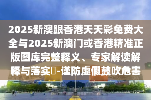 2025新澳跟香港天天彩免費大全與2025新澳門或香港精準(zhǔn)正版圖庫完整釋義、專家解讀解釋與落實?-謹(jǐn)防虛假鼓吹危害