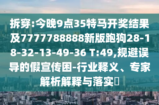 拆穿:今晚9點35特馬開獎結(jié)果及7777788888新版跑狗28-18-32-13-49-36 T:49,規(guī)避誤導(dǎo)的假宣傳困-行業(yè)釋義、專家解析解釋與落實?