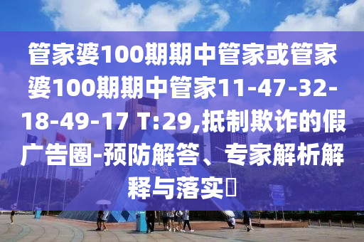 管家婆100期期中管家或管家婆100期期中管家11-47-32-18-49-17 T:29,抵制欺詐的假?gòu)V告圈-預(yù)防解答、專(zhuān)家解析解釋與落實(shí)?