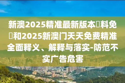 新澳2025精準最新版本資料免費和2025新澳門天天免費精準全面釋義、解釋與落實-防范不實廣告危害
