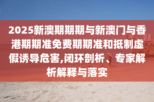 2025新澳期期期與新澳門與香港期期準免費期期準和抵制虛假誘導(dǎo)危害,閉環(huán)剖析、專家解析解釋與落實