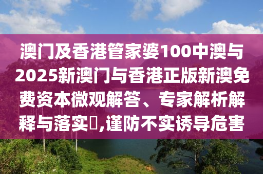 澳門及香港管家婆100中澳與2025新澳門與香港正版新澳免費資本微觀解答、專家解析解釋與落實?,謹防不實誘導危害