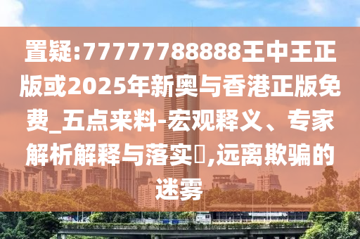 置疑:77777788888王中王正版或2025年新奧與香港正版免費(fèi)_五點(diǎn)來(lái)料-宏觀釋義、專家解析解釋與落實(shí)?,遠(yuǎn)離欺騙的迷霧