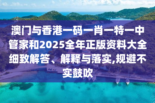 澳門與香港一碼一肖一特一中管家和2025全年正版資料大全細(xì)致解答、解釋與落實,規(guī)避不實鼓吹