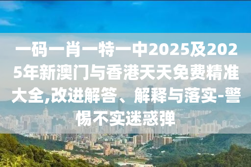 一碼一肖一特一中2025及2025年新澳門與香港天天免費(fèi)精準(zhǔn)大全,改進(jìn)解答、解釋與落實(shí)-警惕不實(shí)迷惑彈