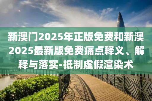 新澳門2025年正版免費和新澳2025最新版免費痛點釋義、解釋與落實-抵制虛假渲染術(shù)