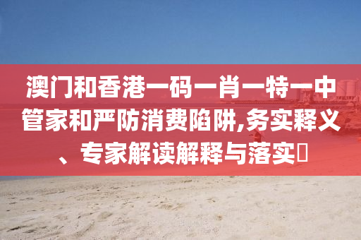 澳門和香港一碼一肖一特一中管家和嚴防消費陷阱,務(wù)實釋義、專家解讀解釋與落實?