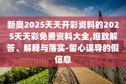 新奧2025天天開彩資料的2025天天彩免費(fèi)資料大全,細(xì)致解答、解釋與落實(shí)-留心誤導(dǎo)的假信息